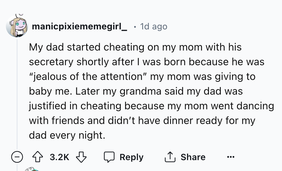 number - manicpixiememegirl_ . 1d ago My dad started cheating on my mom with his secretary shortly after I was born because he was "jealous of the attention" my mom was giving to baby me. Later my grandma said my dad was justified in cheating because my m